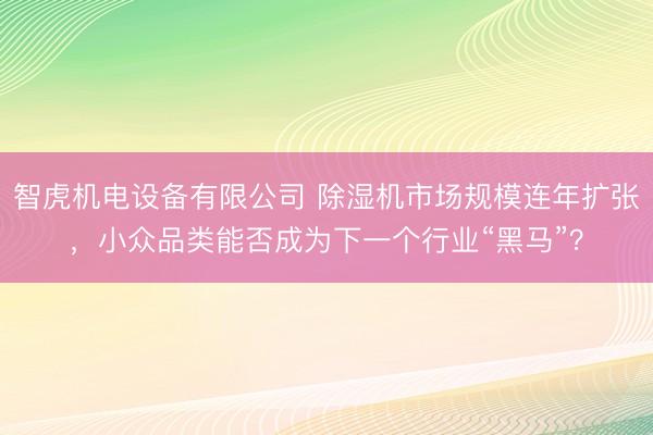 智虎机电设备有限公司 除湿机市场规模连年扩张，小众品类能否成为下一个行业“黑马”？