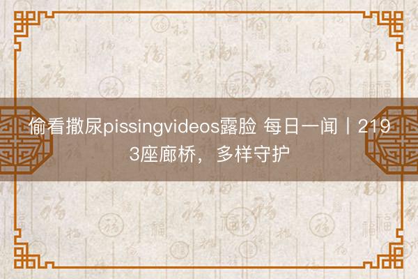 偷看撒尿pissingvideos露脸 每日一闻丨2193座廊桥，<a href=