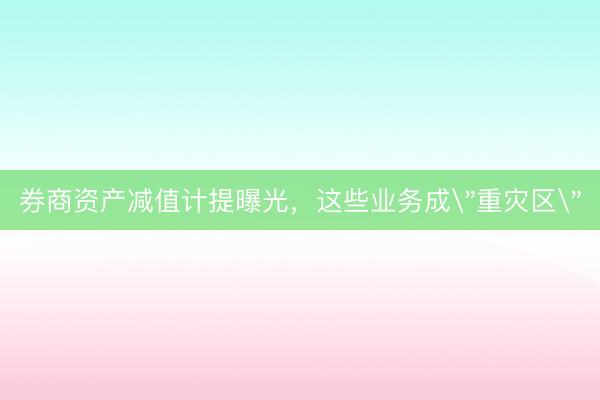 券商资产减值计提曝光，这些业务成