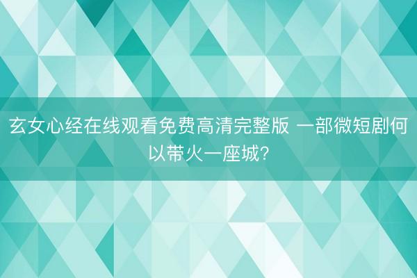 玄女心经在线观看免费高清完整版 一部微短剧何以带火一座城？