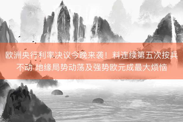 欧洲央行利率决议今晚来袭！料连续第五次按兵不动 地缘局势动荡及强势欧元成最大烦恼