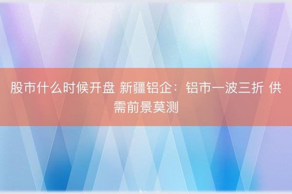 股市什么时候开盘 新疆铝企：铝市一波三折 供需前景莫测