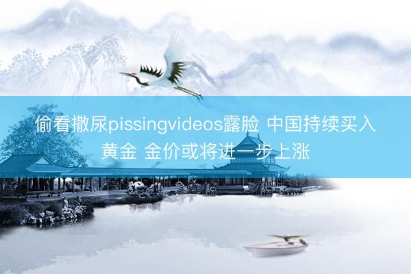 偷看撒尿pissingvideos露脸 中国持续买入黄金 金价或将进一步上涨