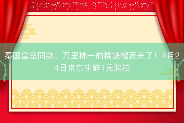 泰国皇室同款、万里挑一的稀缺榴莲来了！4月24日京东生鲜1元起拍