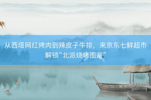 从西塔网红烤肉到辣皮子牛排，来京东七鲜超市解锁“北派烧烤图鉴”
