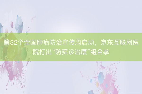 第32个全国肿瘤防治宣传周启动，京东互联网医院打出“防筛诊治康”组合拳