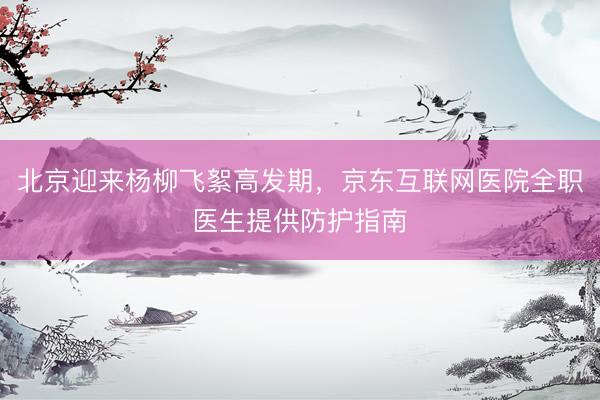 北京迎来杨柳飞絮高发期，京东互联网医院全职医生提供防护指南