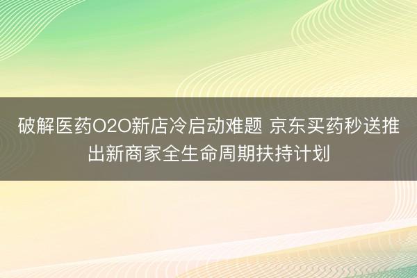 破解医药O2O新店冷启动难题 京东买药秒送推出新商家全生命周期扶持计划