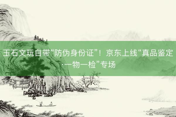 玉石文玩自带“防伪身份证”！京东上线“真品鉴定·一物一检”专场