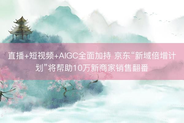 直播+短视频+AIGC全面加持 京东“新域倍增计划”将帮助10万新商家销售翻番