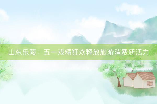 山东乐陵：五一戏精狂欢释放旅游消费新活力