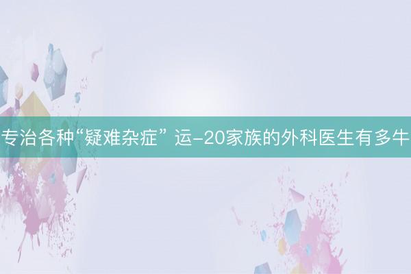 专治各种“疑难杂症” 运-20家族的外科医生有多牛