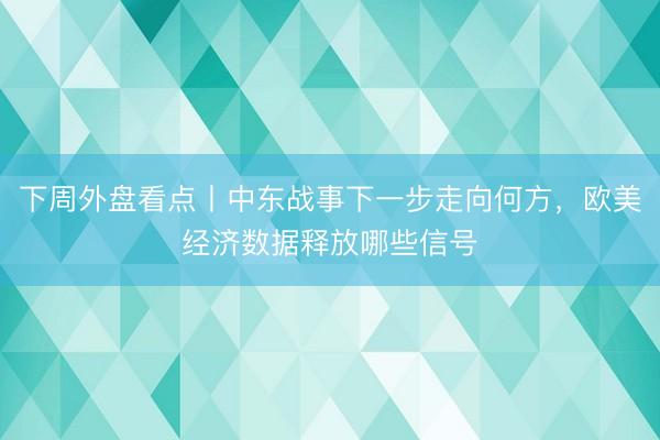 下周外盘看点丨中东战事下一步走向何方，欧美经济数据释放哪些信号