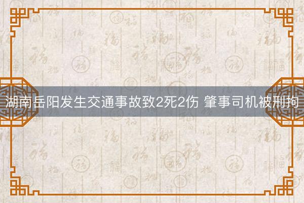 湖南岳阳发生交通事故致2死2伤 肇事司机被刑拘