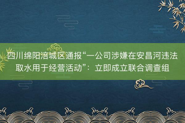 四川绵阳涪城区通报“一公司涉嫌在安昌河违法取水用于经营活动”：立即成立联合调查组