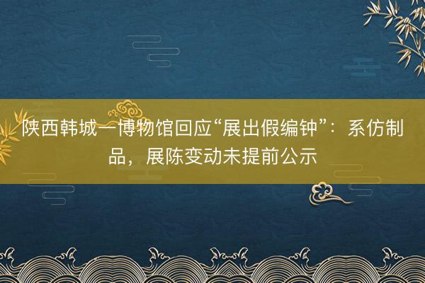 陕西韩城一博物馆回应“展出假编钟”：系仿制品，展陈变动未提前公示
