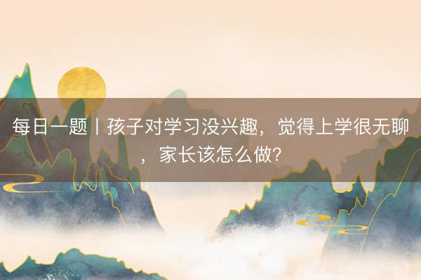 每日一题丨孩子对学习没兴趣，觉得上学很无聊，家长该怎么做？