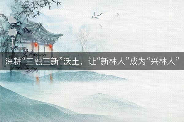 深耕“三融三新”沃土，让“新林人”成为“兴林人”