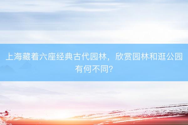 上海藏着六座经典古代园林,欣赏园林和逛公园有何不同?