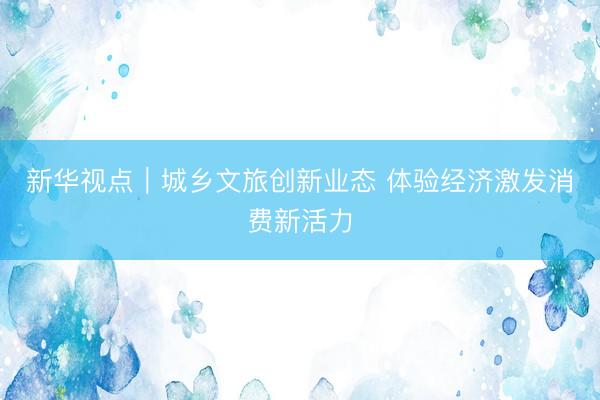 新华视点｜城乡文旅创新业态 体验经济激发消费新活力