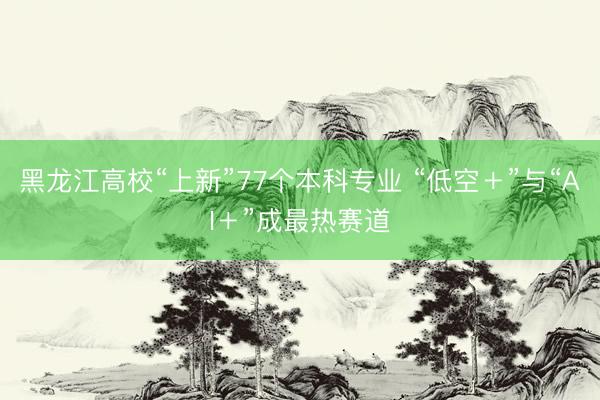 黑龙江高校“上新”77个本科专业 “低空＋”与“AI＋”成最热赛道