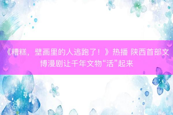 《糟糕，壁画里的人逃跑了！》热播 陕西首部文博漫剧让千年文物“活”起来