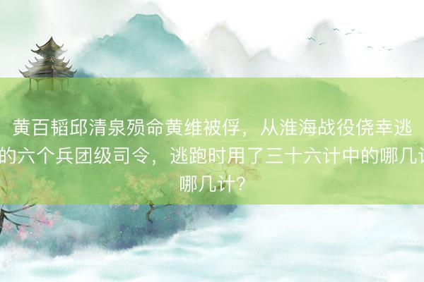 黄百韬邱清泉殒命黄维被俘，从淮海战役侥幸逃脱的六个兵团级司令，逃跑时用了三十六计中的哪几计？
