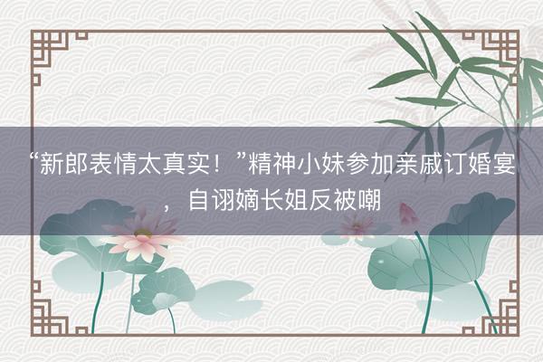 “新郎表情太真实！”精神小妹参加亲戚订婚宴，自诩嫡长姐反被嘲