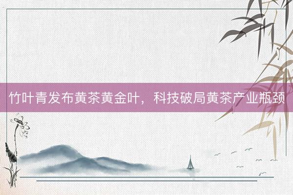 竹叶青发布黄茶黄金叶，科技破局黄茶产业瓶颈