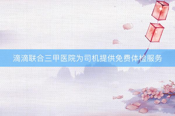 滴滴联合三甲医院为司机提供免费体检服务