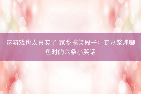这游戏也太真实了 家乡搞笑段子：吃豆浆炖鲫鱼时的六条小笑话