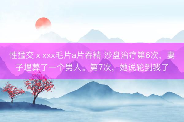 性猛交ⅹxxx毛片a片吞精 沙盘治疗第6次，妻子埋葬了一个男人。第7次，她说轮到我了