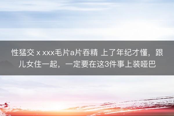 性猛交ⅹxxx毛片a片吞精 上了年纪才懂，跟儿女住一起，一定要在这3件事上装哑巴