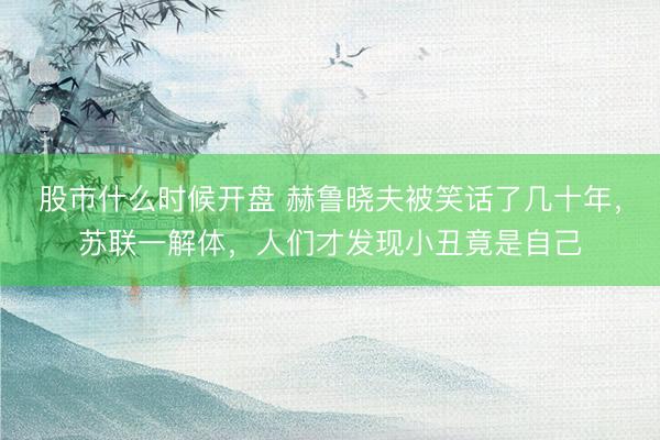 股市什么时候开盘 赫鲁晓夫被笑话了几十年，苏联一解体，人们才发现小丑竟是自己