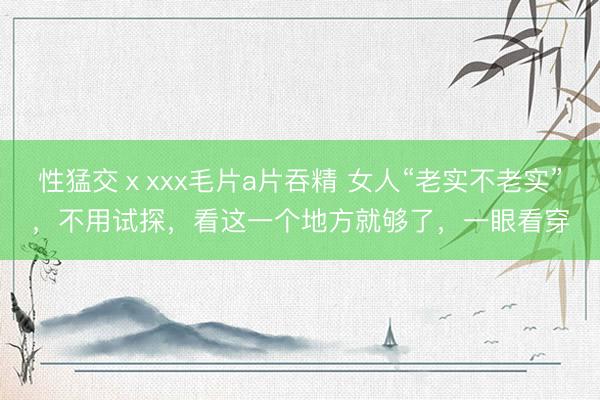 性猛交ⅹxxx毛片a片吞精 女人“老实不老实”，不用试探，看这一个地方就够了，一眼看穿