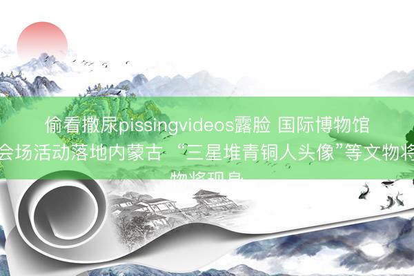 偷看撒尿pissingvideos露脸 国际博物馆日主会场活动落地内蒙古  “三星堆青铜人头像”等文物将现身