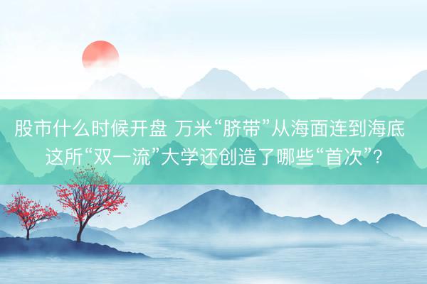 股市什么时候开盘 万米“脐带”从海面连到海底 这所“双一流”大学还创造了哪些“首次”？