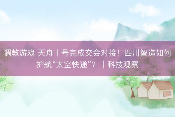 调教游戏 天舟十号完成交会对接！四川智造如何护航“太空快递”？｜科技观察