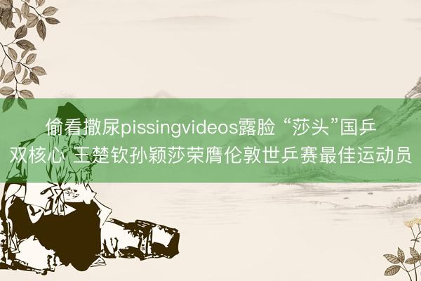 偷看撒尿pissingvideos露脸 “莎头”国乒双核心 王楚钦孙颖莎荣膺伦敦世乒赛最佳运动员