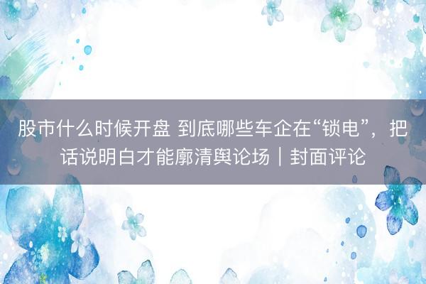 股市什么时候开盘 到底哪些车企在“锁电”，把话说明白才能廓清舆论场｜封面评论