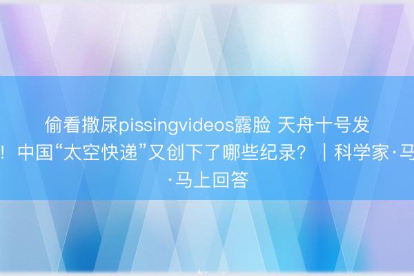 偷看撒尿pissingvideos露脸 天舟十号发射成功！中国“太空快递”又创下了哪些纪录？｜科学家·马上回答