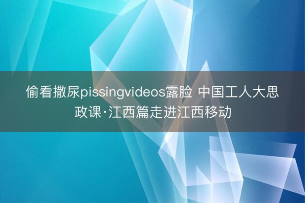 偷看撒尿pissingvideos露脸 中国工人大思政课·江西篇走进江西移动