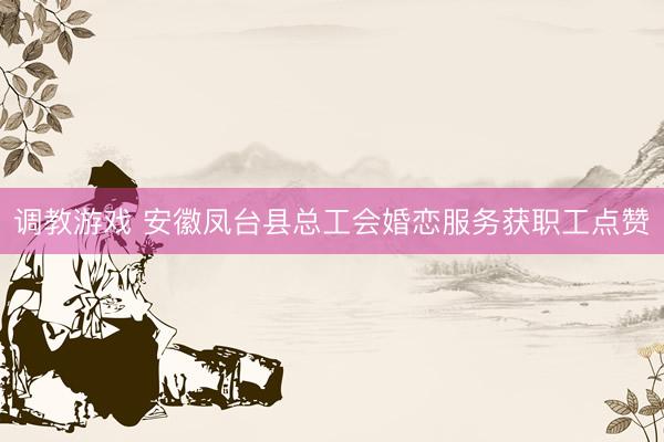 调教游戏 安徽凤台县总工会婚恋服务获职工点赞