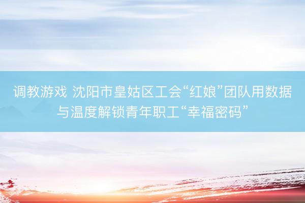 调教游戏 沈阳市皇姑区工会“红娘”团队用数据与温度解锁青年职工“幸福密码”