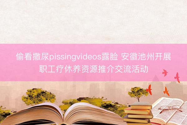 偷看撒尿pissingvideos露脸 安徽池州开展职工疗休养资源推介交流活动