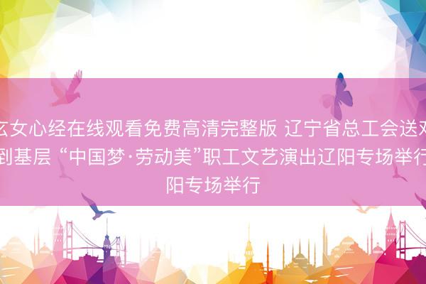 玄女心经在线观看免费高清完整版 辽宁省总工会送戏到基层 “中国梦·劳动美”职工文艺演出辽阳专场举行