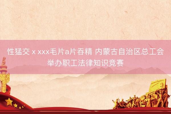 性猛交ⅹxxx毛片a片吞精 内蒙古自治区总工会举办职工法律知识竞赛