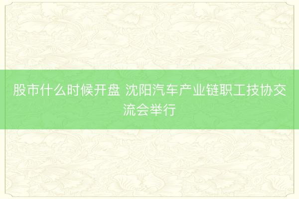 股市什么时候开盘 沈阳汽车产业链职工技协交流会举行