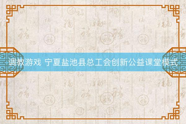调教游戏 宁夏盐池县总工会创新公益课堂模式