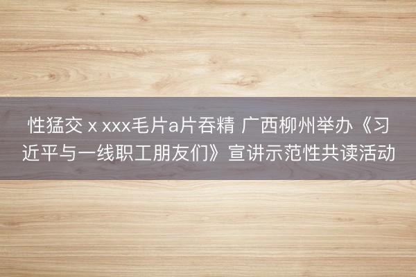 性猛交ⅹxxx毛片a片吞精 广西柳州举办《习近平与一线职工朋友们》宣讲示范性共读活动